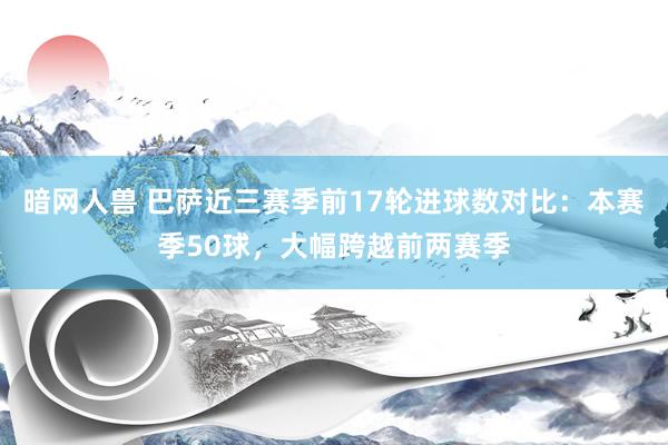 暗网人兽 巴萨近三赛季前17轮进球数对比：本赛季50球，大幅跨越前两赛季