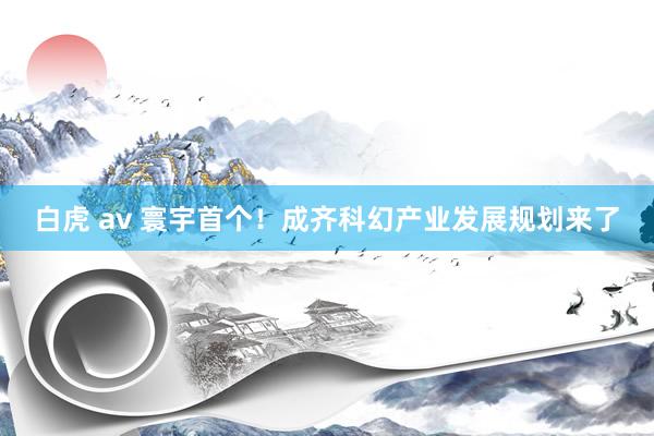 白虎 av 寰宇首个！成齐科幻产业发展规划来了