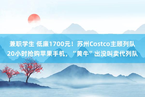 兼职学生 低廉1700元！苏州Costco主顾列队20小时抢购苹果手机，“黄牛”出没叫卖代列队