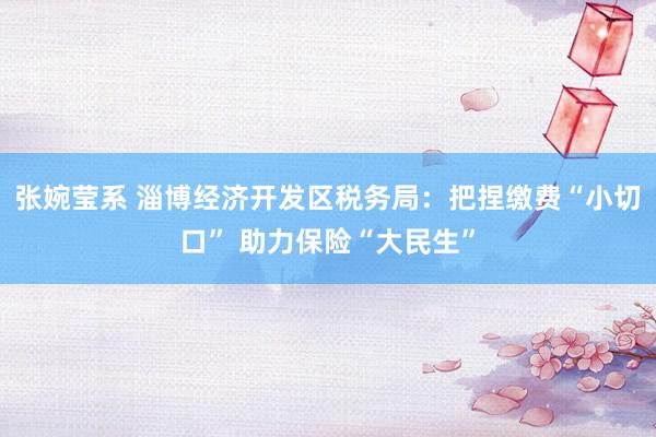 张婉莹系 淄博经济开发区税务局：把捏缴费“小切口” 助力保险“大民生”