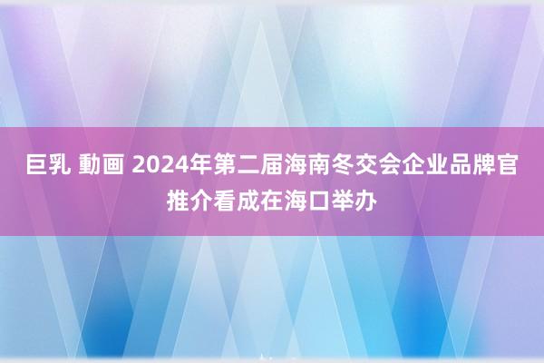 巨乳 動画 2024年第二届海南冬交会企业品牌官推介看成在海口举办