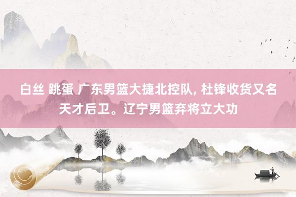 白丝 跳蛋 广东男篮大捷北控队， 杜锋收货又名天才后卫。辽宁男篮弃将立大功