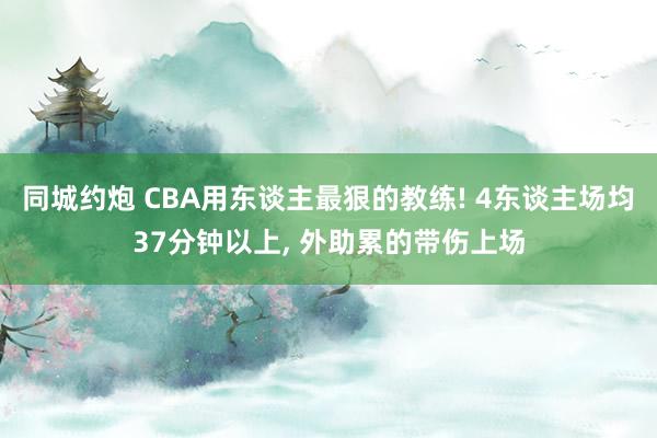 同城约炮 CBA用东谈主最狠的教练! 4东谈主场均37分钟以上， 外助累的带伤上场