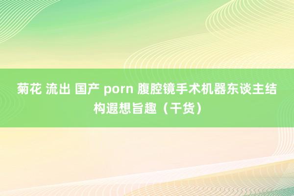 菊花 流出 国产 porn 腹腔镜手术机器东谈主结构遐想旨趣（干货）