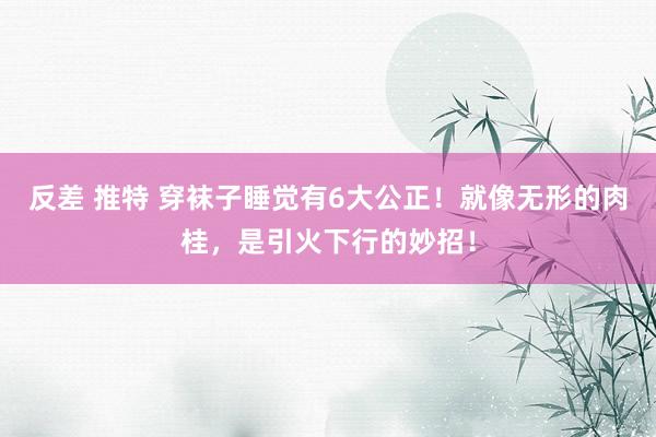 反差 推特 穿袜子睡觉有6大公正！就像无形的肉桂，是引火下行的妙招！