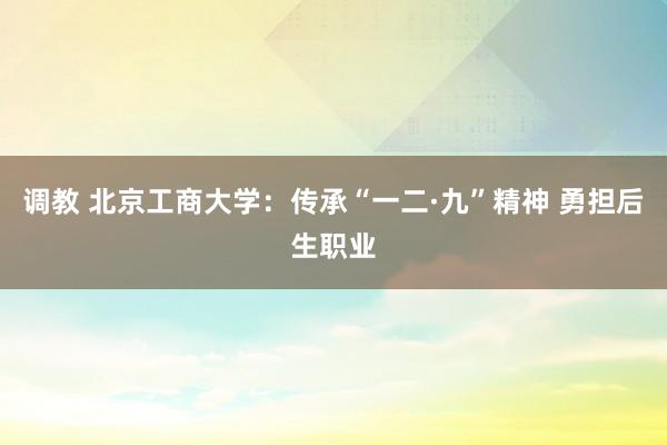 调教 北京工商大学：传承“一二·九”精神 勇担后生职业