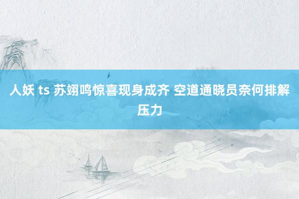 人妖 ts 苏翊鸣惊喜现身成齐 空道通晓员奈何排解压力