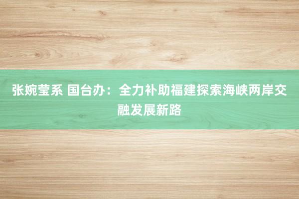 张婉莹系 国台办：全力补助福建探索海峡两岸交融发展新路