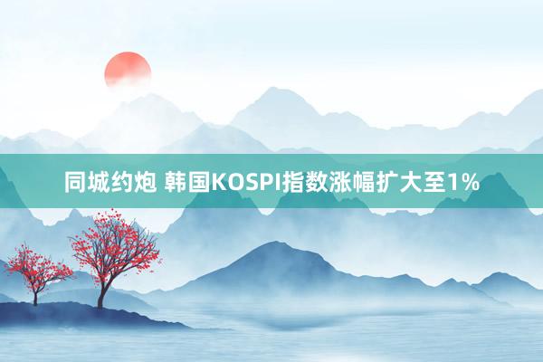 同城约炮 韩国KOSPI指数涨幅扩大至1%