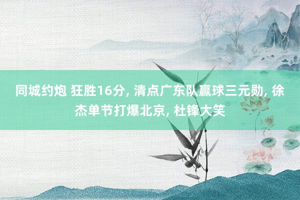 同城约炮 狂胜16分， 清点广东队赢球三元勋， 徐杰单节打爆北京， 杜锋大笑