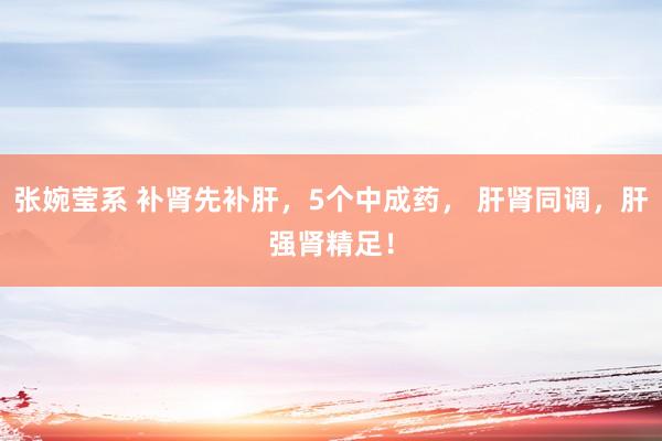 张婉莹系 补肾先补肝，5个中成药， 肝肾同调，肝强肾精足！