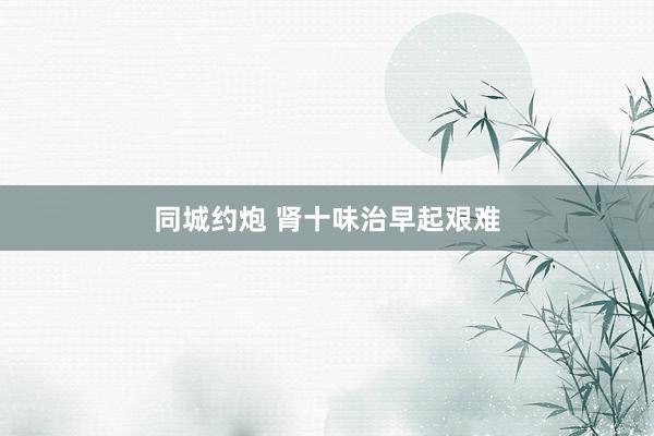 同城约炮 肾十味治早起艰难