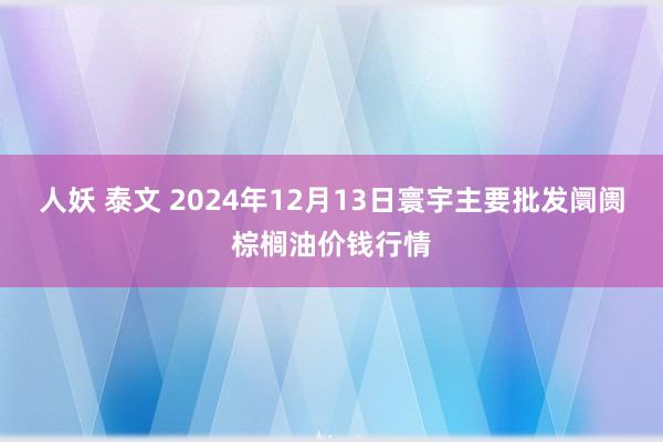 人妖 泰文 2024年12月13日寰宇主要批发阛阓棕榈油价钱行情