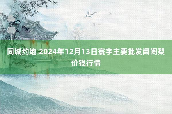 同城约炮 2024年12月13日寰宇主要批发阛阓梨价钱行情
