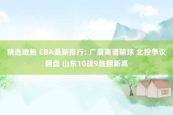 精选嫩鲍 CBA最新排行: 广厦离谱输球 北控争议翻盘 山东10战9胜翻新高