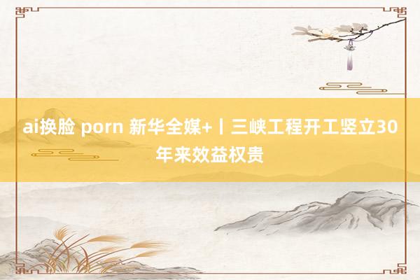 ai换脸 porn 新华全媒+丨三峡工程开工竖立30年来效益权贵