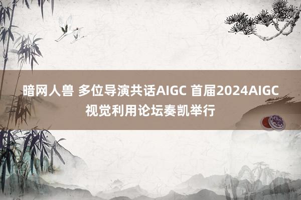 暗网人兽 多位导演共话AIGC 首届2024AIGC视觉利用论坛奏凯举行