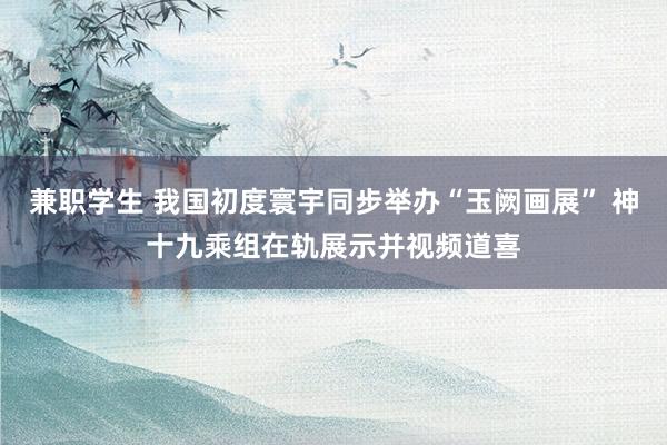 兼职学生 我国初度寰宇同步举办“玉阙画展” 神十九乘组在轨展示并视频道喜