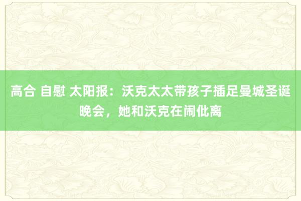 高合 自慰 太阳报：沃克太太带孩子插足曼城圣诞晚会，她和沃克在闹仳离