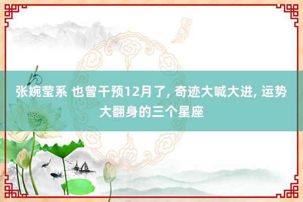 张婉莹系 也曾干预12月了， 奇迹大喊大进， 运势大翻身的三个星座