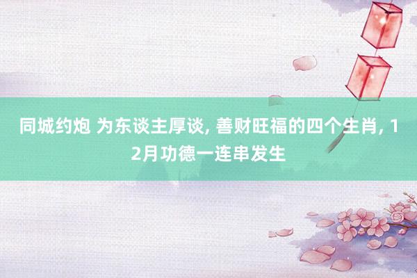 同城约炮 为东谈主厚谈， 善财旺福的四个生肖， 12月功德一连串发生