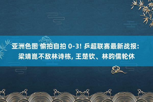 亚洲色图 偷拍自拍 0-3! 乒超联赛最新战报: 梁靖崑不敌林诗栋， 王楚钦、林昀儒轮休