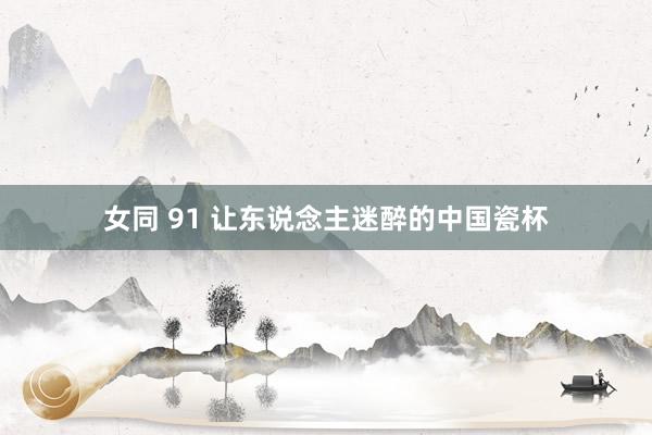 女同 91 让东说念主迷醉的中国瓷杯