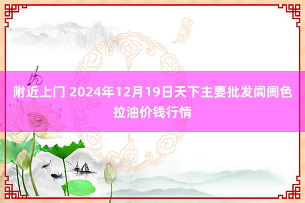附近上门 2024年12月19日天下主要批发阛阓色拉油价钱行情
