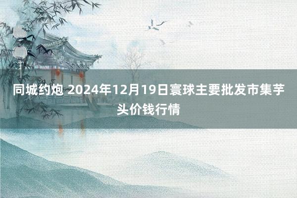 同城约炮 2024年12月19日寰球主要批发市集芋头价钱行情