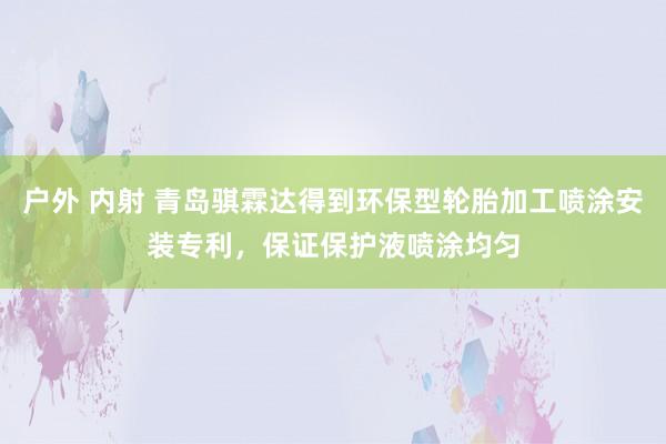 户外 内射 青岛骐霖达得到环保型轮胎加工喷涂安装专利，保证保护液喷涂均匀