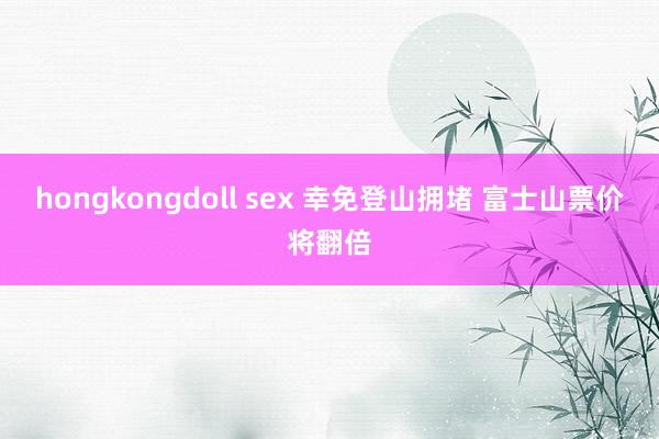 hongkongdoll sex 幸免登山拥堵 富士山票价将翻倍
