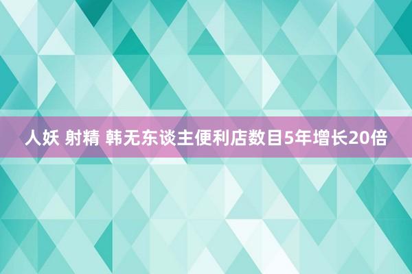 人妖 射精 韩无东谈主便利店数目5年增长20倍