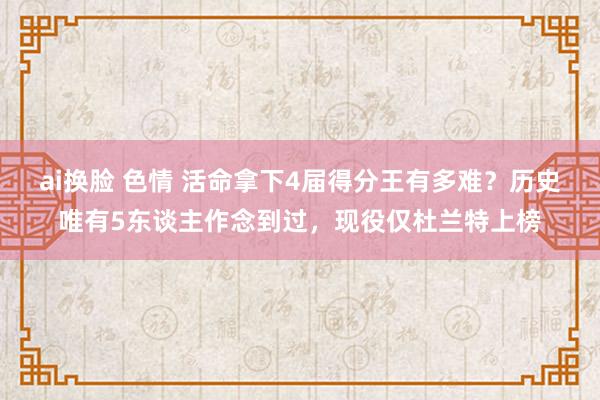 ai换脸 色情 活命拿下4届得分王有多难？历史唯有5东谈主作念到过，现役仅杜兰特上榜