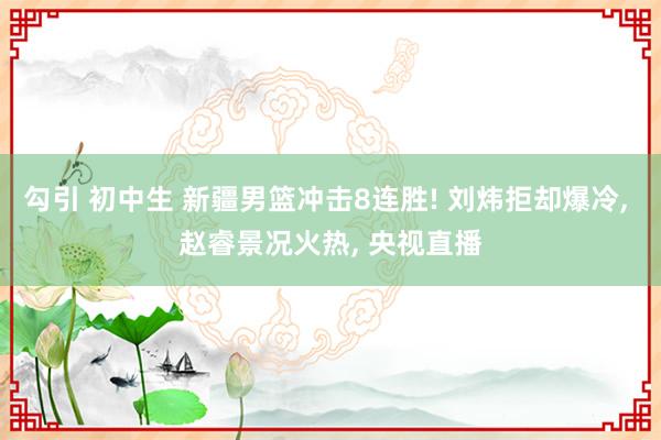 勾引 初中生 新疆男篮冲击8连胜! 刘炜拒却爆冷， 赵睿景况火热， 央视直播