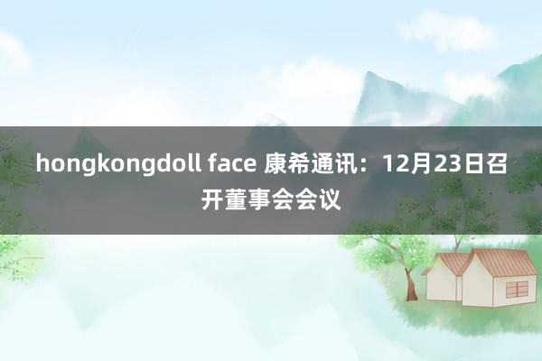 hongkongdoll face 康希通讯：12月23日召开董事会会议