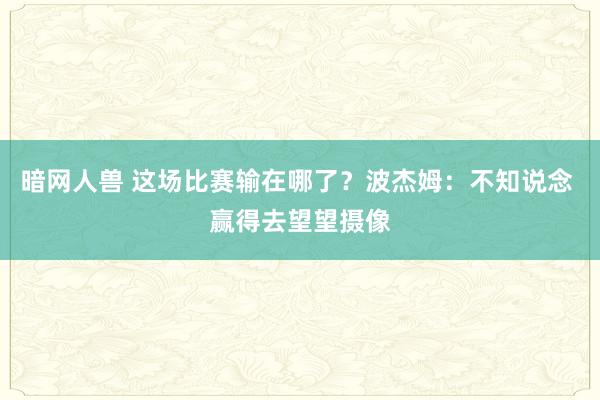 暗网人兽 这场比赛输在哪了？波杰姆：不知说念 赢得去望望摄像