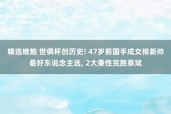 精选嫩鲍 世俱杯创历史! 47岁前国手成女排新帅最好东说念主选， 2大秉性完胜蔡斌