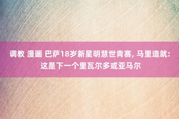 调教 漫画 巴萨18岁新星明慧世青赛， 马里造就: 这是下一个里瓦尔多或亚马尔