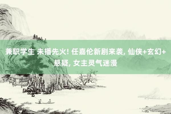 兼职学生 未播先火! 任嘉伦新剧来袭， 仙侠+玄幻+悬疑， 女主灵气迷漫