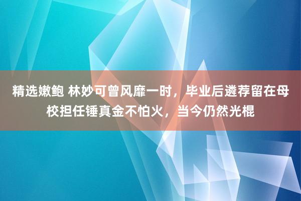精选嫩鲍 林妙可曾风靡一时，毕业后遴荐留在母校担任锤真金不怕火，当今仍然光棍
