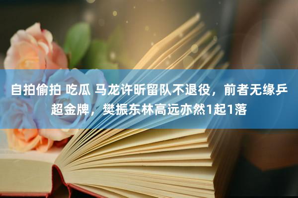 自拍偷拍 吃瓜 马龙许昕留队不退役，前者无缘乒超金牌，樊振东林高远亦然1起1落