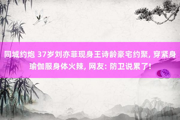 同城约炮 37岁刘亦菲现身王诗龄豪宅约聚， 穿紧身瑜伽服身体火辣， 网友: 防卫说累了!