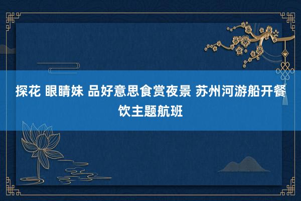探花 眼睛妹 品好意思食赏夜景 苏州河游船开餐饮主题航班