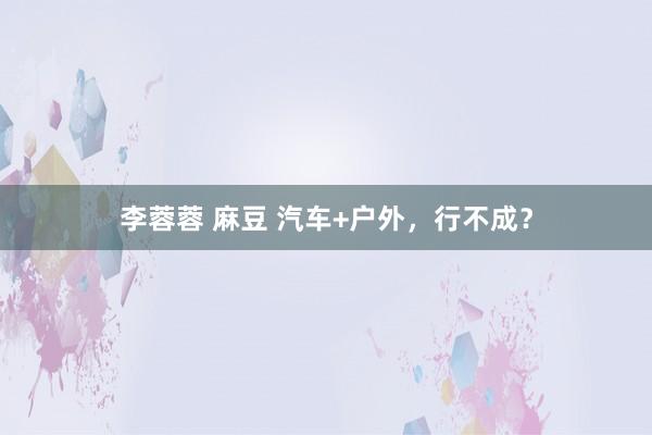 李蓉蓉 麻豆 汽车+户外，行不成？