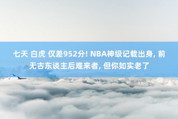 七天 白虎 仅差952分! NBA神级记载出身， 前无古东谈主后难来者， 但你如实老了