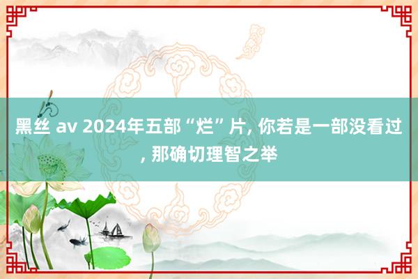 黑丝 av 2024年五部“烂”片， 你若是一部没看过， 那确切理智之举
