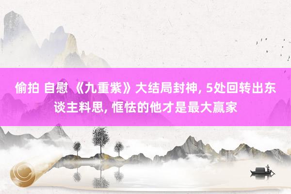 偷拍 自慰 《九重紫》大结局封神， 5处回转出东谈主料思， 恇怯的他才是最大赢家