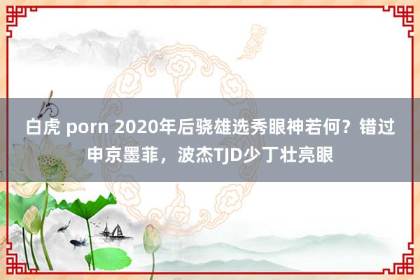 白虎 porn 2020年后骁雄选秀眼神若何？错过申京墨菲，波杰TJD少丁壮亮眼