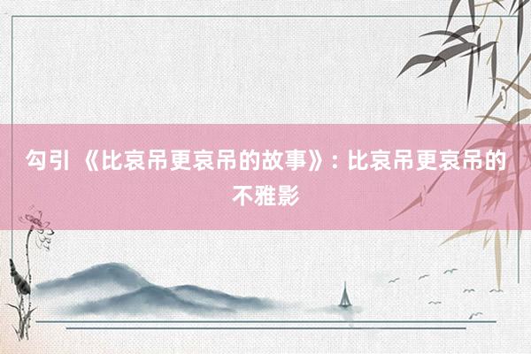 勾引 《比哀吊更哀吊的故事》: 比哀吊更哀吊的不雅影
