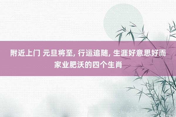 附近上门 元旦将至， 行运追随， 生涯好意思好而家业肥沃的四个生肖